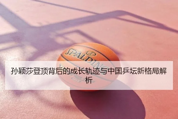 孙颖莎登顶背后的成长轨迹与中国乒坛新格局解析