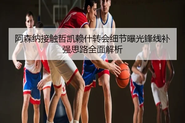 阿森纳接触哲凯赖什转会细节曝光锋线补强思路全面解析