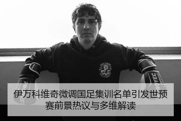 伊万科维奇微调国足集训名单引发世预赛前景热议与多维解读